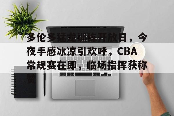 星空体育下载-多伦多猛龙训练开放日，今夜手感冰凉引欢呼，CBA常规赛在即，临场指挥获称赞的简单介绍